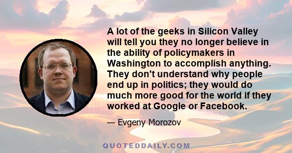 A lot of the geeks in Silicon Valley will tell you they no longer believe in the ability of policymakers in Washington to accomplish anything. They don't understand why people end up in politics; they would do much more