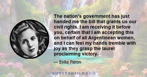 The nation's government has just handed me the bill that grants us our civil rights. I am receiving it before you, certain that I am accepting this on behalf of all Argentinean women, and I can feel my hands tremble