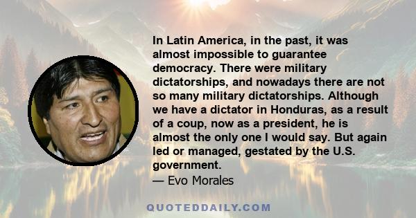 In Latin America, in the past, it was almost impossible to guarantee democracy. There were military dictatorships, and nowadays there are not so many military dictatorships. Although we have a dictator in Honduras, as a