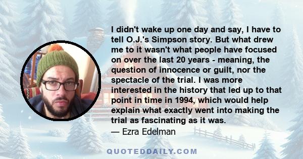 I didn't wake up one day and say, I have to tell O.J.'s Simpson story. But what drew me to it wasn't what people have focused on over the last 20 years - meaning, the question of innocence or guilt, nor the spectacle of