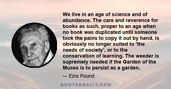 We live in an age of science and of abundance. The care and reverence for books as such, proper to an age when no book was duplicated until someone took the pains to copy it out by hand, is obviously no longer suited to
