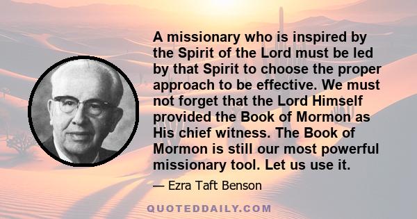 A missionary who is inspired by the Spirit of the Lord must be led by that Spirit to choose the proper approach to be effective. We must not forget that the Lord Himself provided the Book of Mormon as His chief witness.