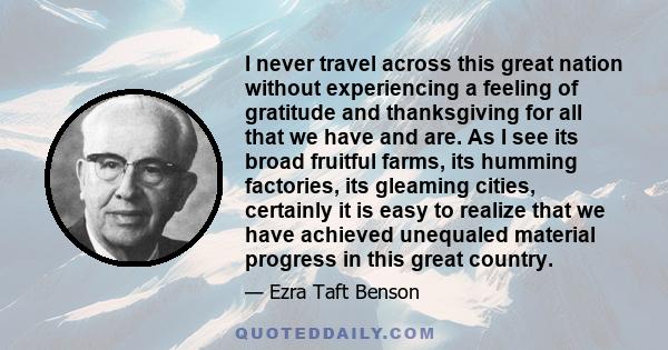 I never travel across this great nation without experiencing a feeling of gratitude and thanksgiving for all that we have and are. As I see its broad fruitful farms, its humming factories, its gleaming cities, certainly