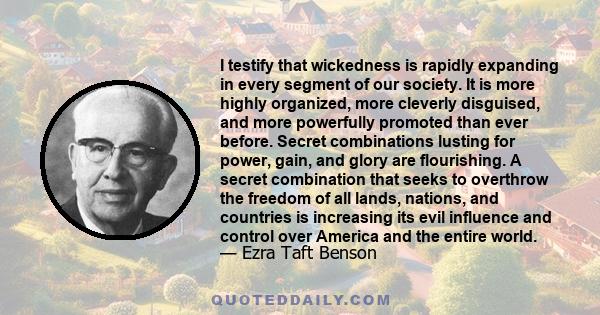 I testify that wickedness is rapidly expanding in every segment of our society. It is more highly organized, more cleverly disguised, and more powerfully promoted than ever before. Secret combinations lusting for power,