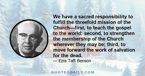 We have a sacred responsibility to fulfill the threefold mission of the Church—first, to teach the gospel to the world; second, to strengthen the membership of the Church wherever they may be; third, to move forward the