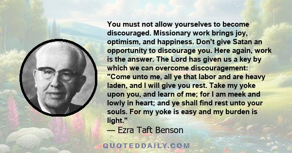 You must not allow yourselves to become discouraged. Missionary work brings joy, optimism, and happiness. Don't give Satan an opportunity to discourage you. Here again, work is the answer. The Lord has given us a key by
