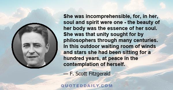She was incomprehensible, for, in her, soul and spirit were one - the beauty of her body was the essence of her soul. She was that unity sought for by philosophers through many centuries. In this outdoor waiting room of