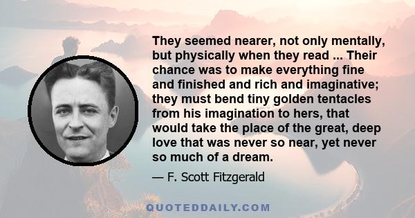 They seemed nearer, not only mentally, but physically when they read ... Their chance was to make everything fine and finished and rich and imaginative; they must bend tiny golden tentacles from his imagination to hers,