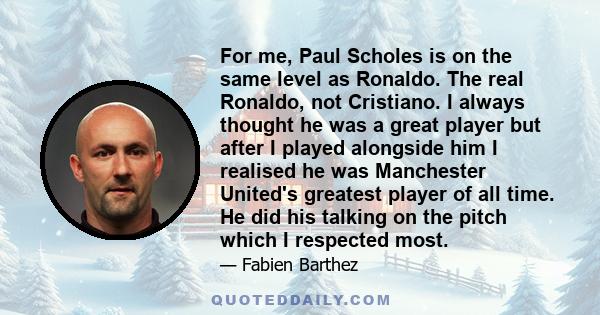 For me, Paul Scholes is on the same level as Ronaldo. The real Ronaldo, not Cristiano. I always thought he was a great player but after I played alongside him I realised he was Manchester United's greatest player of all