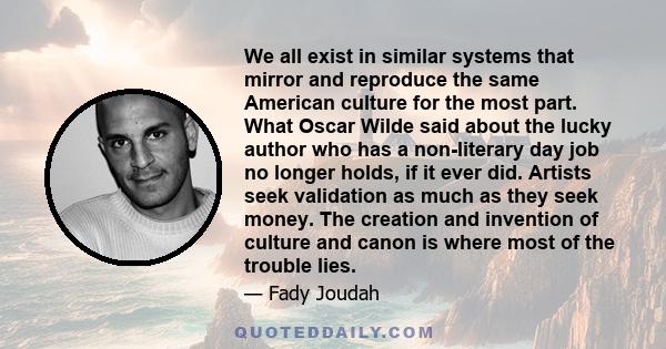We all exist in similar systems that mirror and reproduce the same American culture for the most part. What Oscar Wilde said about the lucky author who has a non-literary day job no longer holds, if it ever did. Artists