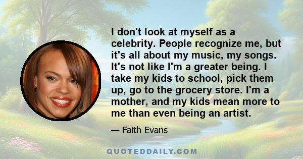 I don't look at myself as a celebrity. People recognize me, but it's all about my music, my songs. It's not like I'm a greater being. I take my kids to school, pick them up, go to the grocery store. I'm a mother, and my