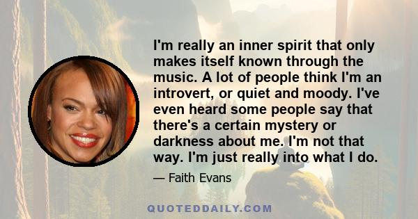 I'm really an inner spirit that only makes itself known through the music. A lot of people think I'm an introvert, or quiet and moody. I've even heard some people say that there's a certain mystery or darkness about me.