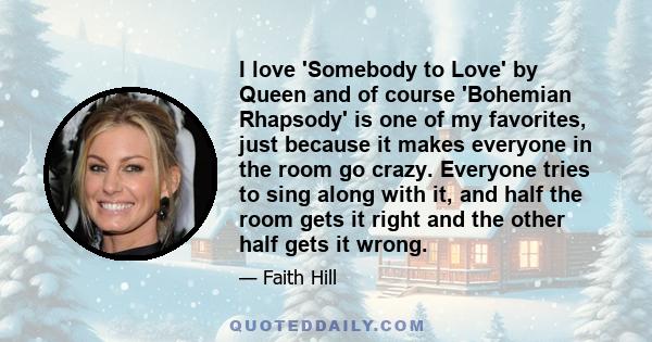 I love 'Somebody to Love' by Queen and of course 'Bohemian Rhapsody' is one of my favorites, just because it makes everyone in the room go crazy. Everyone tries to sing along with it, and half the room gets it right and