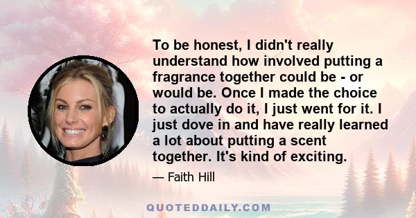 To be honest, I didn't really understand how involved putting a fragrance together could be - or would be. Once I made the choice to actually do it, I just went for it. I just dove in and have really learned a lot about