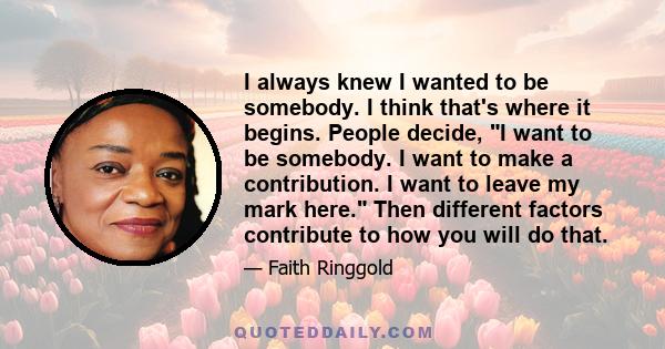 I always knew I wanted to be somebody. I think that's where it begins. People decide, I want to be somebody. I want to make a contribution. I want to leave my mark here. Then different factors contribute to how you will