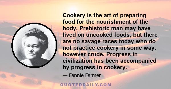Cookery is the art of preparing food for the nourishment of the body. Prehistoric man may have lived on uncooked foods, but there are no savage races today who do not practice cookery in some way, however crude.