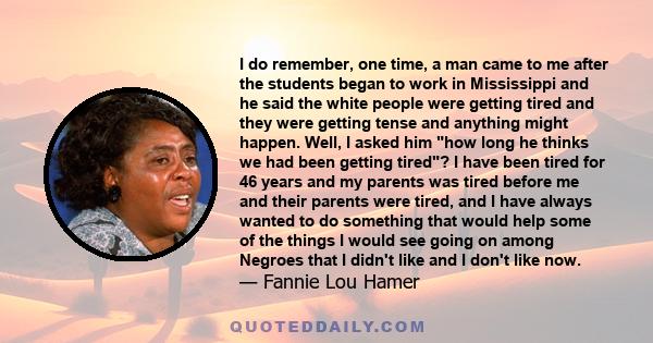 I do remember, one time, a man came to me after the students began to work in Mississippi and he said the white people were getting tired and they were getting tense and anything might happen. Well, I asked him how long