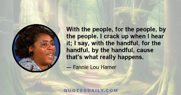 With the people, for the people, by the people. I crack up when I hear it; I say, with the handful, for the handful, by the handful, cause that's what really happens.