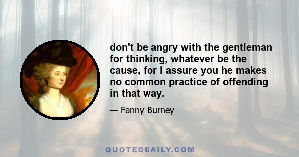 don't be angry with the gentleman for thinking, whatever be the cause, for I assure you he makes no common practice of offending in that way.