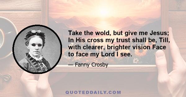 Take the wold, but give me Jesus; In His cross my trust shall be, Till, with clearer, brighter vision Face to face my Lord I see.