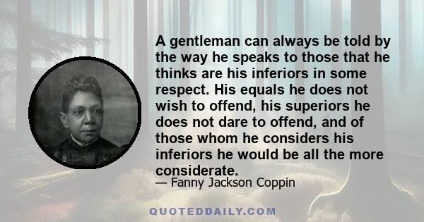A gentleman can always be told by the way he speaks to those that he thinks are his inferiors in some respect. His equals he does not wish to offend, his superiors he does not dare to offend, and of those whom he