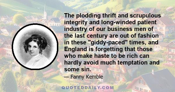The plodding thrift and scrupulous integrity and long-winded patient industry of our business men of the last century are out of fashion in these giddy-paced times, and England is forgetting that those who make haste to