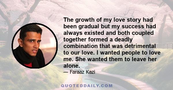 The growth of my love story had been gradual but my success had always existed and both coupled together formed a deadly combination that was detrimental to our love. I wanted people to love me. She wanted them to leave