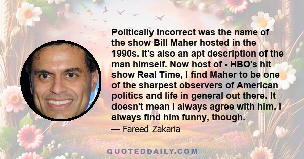 Politically Incorrect was the name of the show Bill Maher hosted in the 1990s. It's also an apt description of the man himself. Now host of - HBO's hit show Real Time, I find Maher to be one of the sharpest observers of