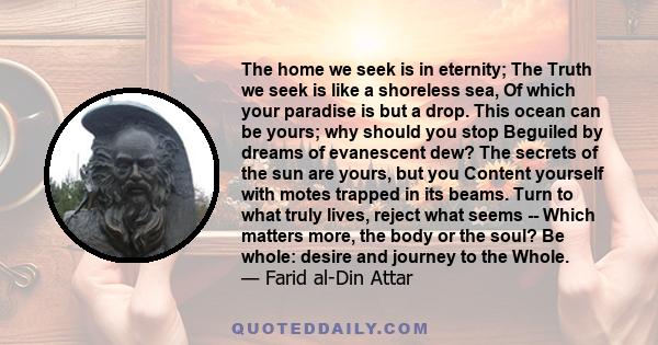 The home we seek is in eternity; The Truth we seek is like a shoreless sea, Of which your paradise is but a drop. This ocean can be yours; why should you stop Beguiled by dreams of evanescent dew? The secrets of the sun