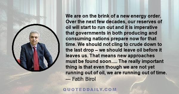 We are on the brink of a new energy order. Over the next few decades, our reserves of oil will start to run out and it is imperative that governments in both producing and consuming nations prepare now for that time. We