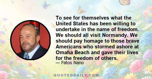 To see for themselves what the United States has been willing to undertake in the name of freedom. We should all visit Normandy. We should pay homage to those brave Americans who stormed ashore at Omaha Beach and gave