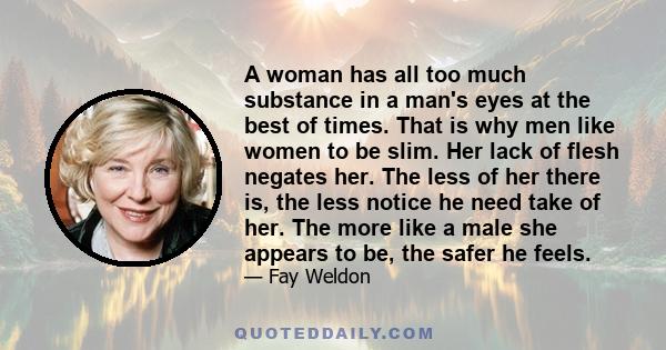 A woman has all too much substance in a man's eyes at the best of times. That is why men like women to be slim. Her lack of flesh negates her. The less of her there is, the less notice he need take of her. The more like