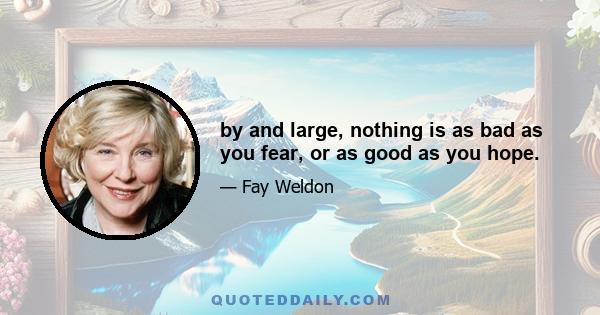 by and large, nothing is as bad as you fear, or as good as you hope.