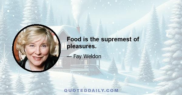 Food is the supremest of pleasures.
