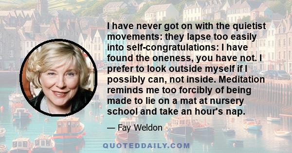 I have never got on with the quietist movements: they lapse too easily into self-congratulations: I have found the oneness, you have not. I prefer to look outside myself if I possibly can, not inside. Meditation reminds