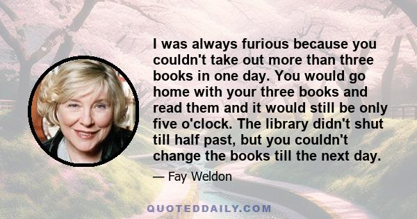 I was always furious because you couldn't take out more than three books in one day. You would go home with your three books and read them and it would still be only five o'clock. The library didn't shut till half past,