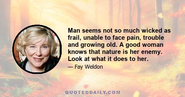 Man seems not so much wicked as frail, unable to face pain, trouble and growing old. A good woman knows that nature is her enemy. Look at what it does to her.