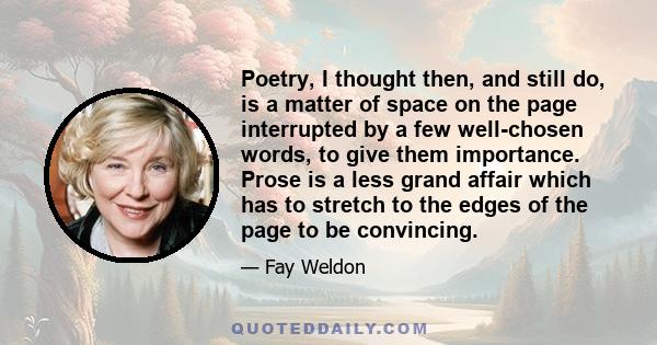 Poetry, I thought then, and still do, is a matter of space on the page interrupted by a few well-chosen words, to give them importance. Prose is a less grand affair which has to stretch to the edges of the page to be