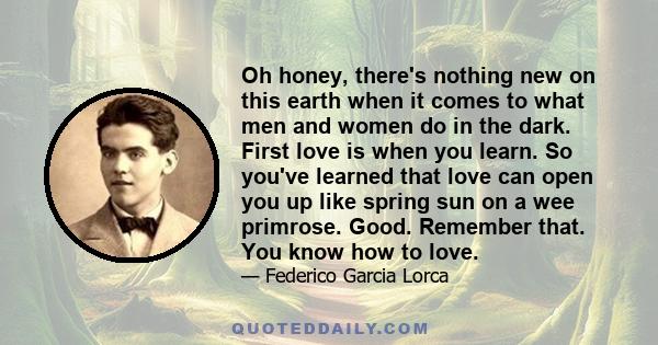 Oh honey, there's nothing new on this earth when it comes to what men and women do in the dark. First love is when you learn. So you've learned that love can open you up like spring sun on a wee primrose. Good. Remember