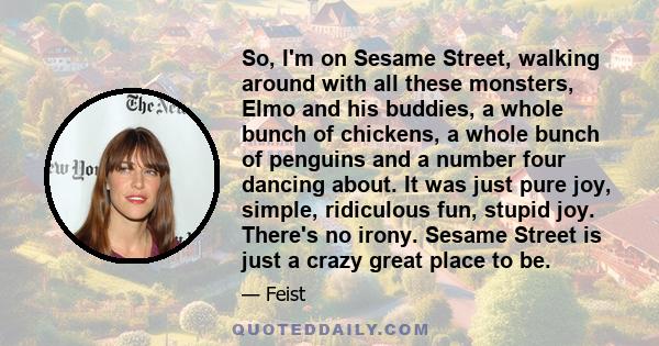 So, I'm on Sesame Street, walking around with all these monsters, Elmo and his buddies, a whole bunch of chickens, a whole bunch of penguins and a number four dancing about. It was just pure joy, simple, ridiculous fun,