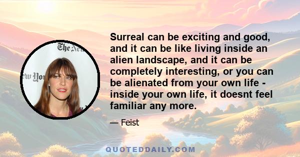 Surreal can be exciting and good, and it can be like living inside an alien landscape, and it can be completely interesting, or you can be alienated from your own life - inside your own life, it doesnt feel familiar any