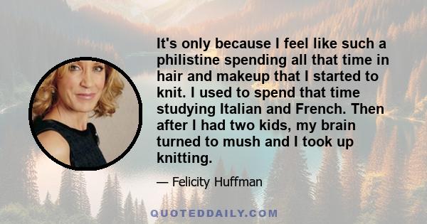 It's only because I feel like such a philistine spending all that time in hair and makeup that I started to knit. I used to spend that time studying Italian and French. Then after I had two kids, my brain turned to mush