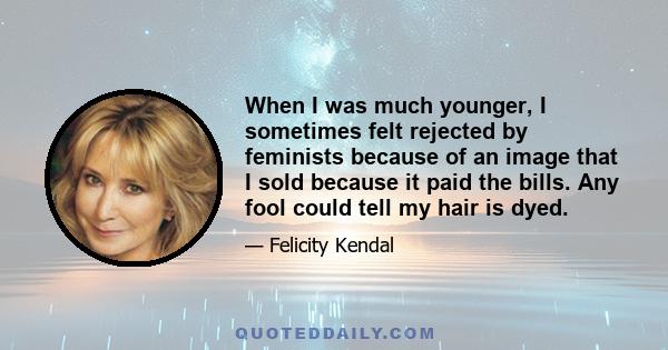When I was much younger, I sometimes felt rejected by feminists because of an image that I sold because it paid the bills. Any fool could tell my hair is dyed.