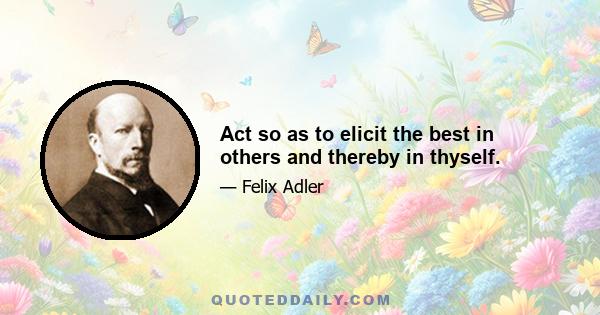 Act so as to elicit the best in others and thereby in thyself.
