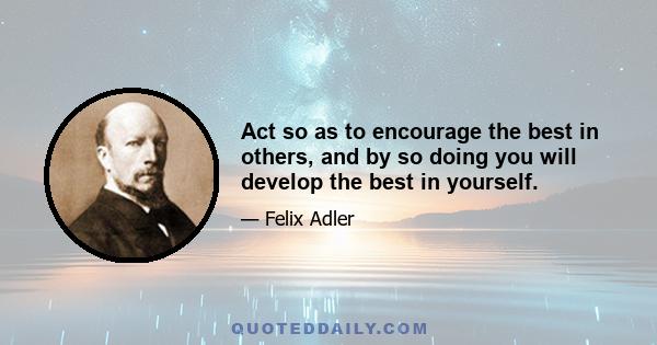 Act so as to encourage the best in others, and by so doing you will develop the best in yourself.
