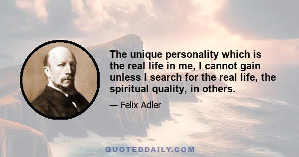 The unique personality which is the real life in me, I cannot gain unless I search for the real life, the spiritual quality, in others.