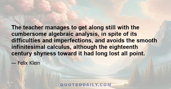 The teacher manages to get along still with the cumbersome algebraic analysis, in spite of its difficulties and imperfections, and avoids the smooth infinitesimal calculus, although the eighteenth century shyness toward