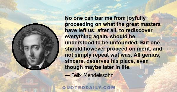 No one can bar me from joyfully proceeding on what the great masters have left us; after all, to rediscover everything again, should be understood to be unfounded. But one should however proceed on merit, and not simply
