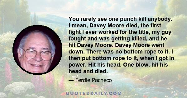 You rarely see one punch kill anybody. I mean, Davey Moore died, the first fight I ever worked for the title, my guy fought and was getting killed, and he hit Davey Moore. Davey Moore went down. There was no bottom rope