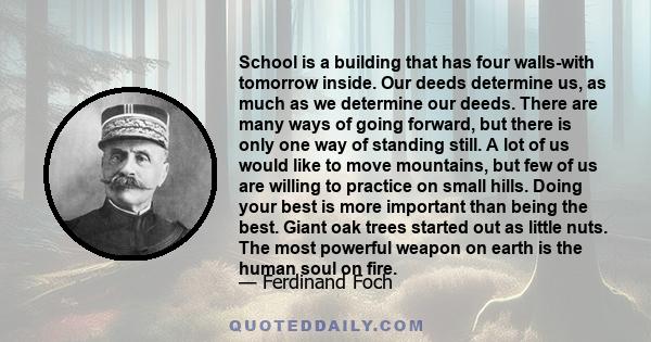 School is a building that has four walls-with tomorrow inside. Our deeds determine us, as much as we determine our deeds. There are many ways of going forward, but there is only one way of standing still. A lot of us